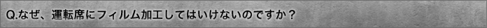Q.なぜ、運転席にフィルム加工してはいけないのですか？